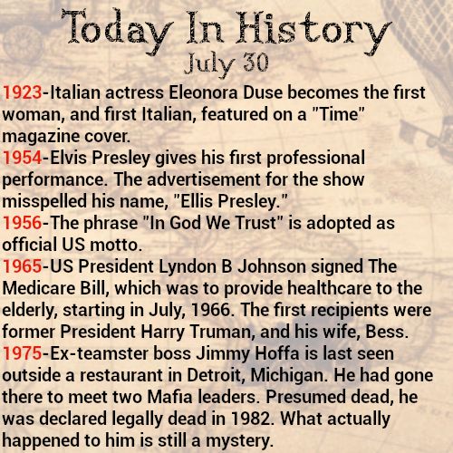Today in history, July 30
1923-Italian actress Eleonora Duse becomes the first woman, and first Italian, featured on a "Time" magazine cover.
1954-Elvis Presley gives his first professional performance. The advertisement for the show misspelled his name, "Ellis Presley."
1956-The phrase "In God We Trust" is adopted as official US motto.
1965-US President Lyndon B Johnson signed The Medicare Bill, which was to provide healthcare to the elderly, starting in July, 1966. The first recipients were former President Harry Truman, and his wife, Bess.
1975-Ex-teamster boss Jimmy Hoffa is last seen outside a restaurant in Detroit, Michigan. He had gone there to meet two Mafia leaders. Presumed dead, he was declared legally dead in 1982. What actually happened to him is still a mystery.