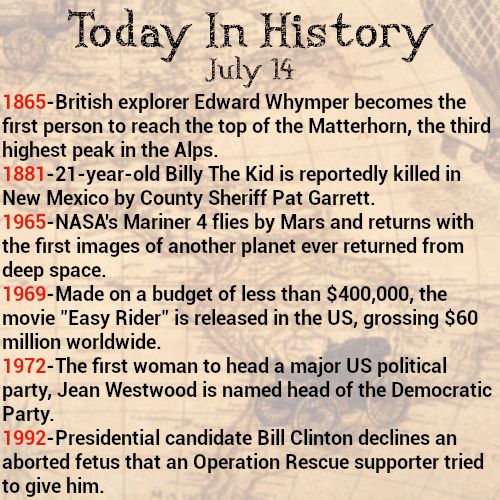 Today in history, July 14
Happy Bastille Day, France!
1865-British explorer Edward Whymper becomes the first person to reach the top of the Matterhorn, the third highest peak in the Alps.
1881-21-year-old Billy The Kid is reportedly killed in New Mexico by County Sheriff Pat Garrett.
1965-NASA's Mariner 4 flies by Mars and returns with the first images of another planet ever returned from deep space.
1969-Made on a budget of less than $400,000, the movie "Easy Rider" is released in the US, grossing $60 million worldwide.
1972-The first woman to head a major US political party, Jean Westwood is named head of the Democratic Party.
1992-Presidential candidate Bill Clinton declines an aborted fetus that an Operation Rescue supporter tried to give him.
