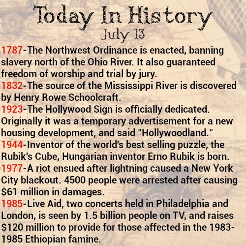 Today in history, July 13
1787-The Northwest Ordinance is enacted, banning slavery north of the Ohio River. It also guaranteed freedom of worship and trial by jury.
1832-The source of the Mississippi River is discovered by Henry Rowe Schoolcraft.
1923-The Hollywood Sign is officially dedicated. Originally it was a temporary advertisement for a new housing development, and said "Hollywoodland."
1944-Inventor of the world's best selling puzzle, the Rubik's Cube, Hungarian inventor Erno Rubik is born.
1977-A riot ensued after lightning caused a New York City blackout. 4500 people were arrested after causing $61 million in damages.
1985-Live Aid, two concerts held in Philadelphia and London, is seen by 1.5 billion people on TV, and raises $120 million to provide for those affected in the 1983-1985 Ethiopian famine.