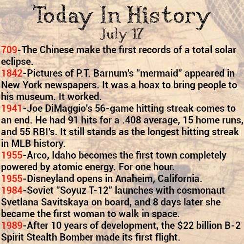 Today in history, July 17
709-The Chinese make the first records of a total solar eclipse.
1842-Pictures of P.T. Barnum's "mermaid" appeared in New York newspapers. It was a hoax to bring people to his museum. It worked.
1941-Joe DiMaggio's 56-game hitting streak comes to an end. He had 91 hits for a .408 average, 15 home runs, and 55 RBI's. It still stands as the longest hitting streak in MLB history.
1955-Arco, Idaho becomes the first town completely powered by atomic energy. For one hour.
1955-Disneyland opens in Anaheim, California.
1984-Soviet "Soyuz T-12" launches with cosmonaut Svetlana Savitskaya on board, and 8 days later she became the first woman to walk in space.
1989-After 10 years of development, the $22 billion B-2 Spirit Stealth Bomber made its first flight.