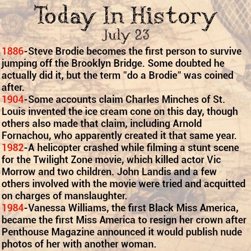 Today in history, July 23
1886-Steve Brodie becomes the first person to survive jumping off the Brooklyn Bridge. Some doubted he actually did it, but the term "do a Brodie" was coined after.
1904-Some accounts claim Charles Minches of St. Louis invented the ice cream cone on this day, though others also made that claim, including Arnold Fornachou, who apparently created it that same year.
1982-A helicopter crashed while filming a stunt scene for the Twilight Zone movie, which killed actor Vic Morrow and two children. John Landis and a few others involved with the movie were tried and acquitted on charges of manslaughter.
1984-Vanessa Williams, the first Black Miss America, became the first Miss America to resign her crown after Penthouse Magazine announced it would publish nude photos of her with another woman.