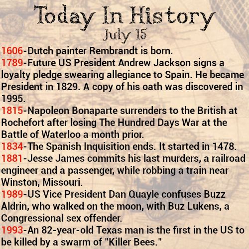 Today in history, July 15
1606-Dutch painter Rembrandt is born.
1789-Future US President Andrew Jackson signs a loyalty pledge swearing allegiance to Spain. He became President in 1829. A copy of his oath was discovered in 1995.
1815-Napoleon Bonaparte surrenders to the British at Rochefort after losing The Hundred Days War at the Battle of Waterloo a month prior.
1834-The Spanish Inquisition ends. It started in 1478.
1881-Jesse James commits his last murders, a railroad engineer and a passenger, while robbing a train near Winston, Missouri.
1989-US Vice President Dan Quayle confuses Buzz Aldrin, who walked on the moon, with Buz Lukens, a Congressional sex offender.
1993-An 82-year-old Texas man is the first in the US to be killed by a swarm of "Killer Bees."