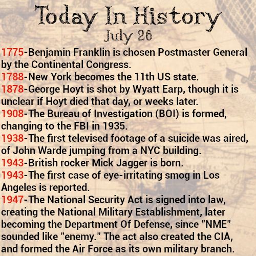 Today in history, July 26
1775-Benjamin Franklin is chosen Postmaster General by the Continental Congress.
1788-New York becomes the 11th US state.
1878-George Hoyt is shot by Wyatt Earp, though it is unclear if Hoyt died that day, or weeks later.
1908-The Bureau of Investigation (BOI) is formed, changing to the FBI in 1935.
1938-The first televised footage of a suicide was aired, of John Warde jumping from a NYC building.
1943-British rocker Mick Jagger is born.
1943-The first case of eye-irritating smog in Los Angeles is reported.
1947-The National Security Act is signed into law, creating the National Military Establishment, later becoming the Department Of Defense, since "NME" sounded like "enemy." The act also created the CIA, and formed the Air Force as its own military branch.
