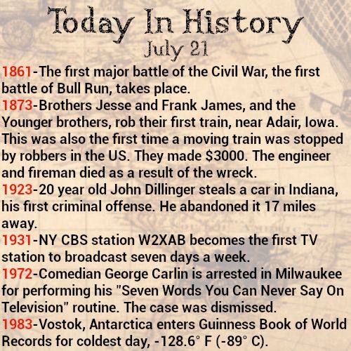 Today in history, July 21
1861-The first major battle of the Civil War, the first battle of Bull Run, takes place.
1873-Brothers Jesse and Frank James, and the Younger brothers, rob their first train, near Adair, Iowa. This was also the first time a moving train was stopped by robbers in the US. They made $3000. The engineer and fireman died as a result of the wreck.
1923-20 year old John Dillinger steals a car in Indiana, his first criminal offense. He abandoned it 17 miles away.
1931-NY CBS station W2XAB becomes the first TV station to broadcast seven days a week.
1972-Comedian George Carlin is arrested in Milwaukee for performing his "Seven Words You Can Never Say On Television" routine. The case was dismissed.
1983-Vostok, Antarctica enters Guinness Book of World Records for coldest day, -128.6° F (-89° C).