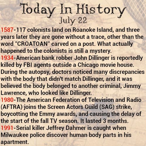 Today in history, July 22
1587-117 colonists land on Roanoke Island, and three years later they are gone without a trace, other than the word "CROATOAN" carved on a post. What actually happened to the colonists is still a mystery.
1934-American bank robber John Dillinger is reportedly killed by FBI agents outside a Chicago movie house. During the autopsy, doctors noticed many discrepancies with the body that didn't match Dillinger, and it was believed the body belonged to another criminal, Jimmy Lawrence, who looked like Dillinger.
1980-The American Federation of Television and Radio (AFTRA) joins the Screen Actors Guild (SAG) strike, boycotting the Emmy awards, and causing the delay of the start of the fall TV season. It lasted 3 months.
1991-Serial killer Jeffrey Dahmer is caught when Milwaukee police discover human body parts in his apartment.