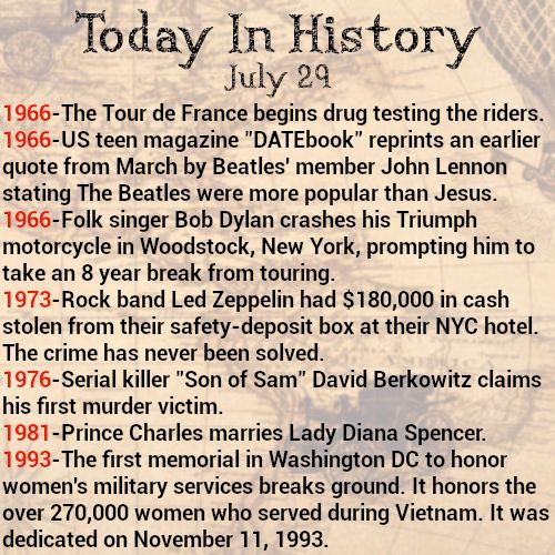 Today in history, July 29
1966-The Tour de France begins drug testing the riders.
1966-US teen magazine "DATEbook" reprints an earlier quote from March by Beatles' member John Lennon stating The Beatles were more popular than Jesus.
1966-Folk singer Bob Dylan crashes his Triumph motorcycle in Woodstock, New York, prompting him to take an 8 year break from touring.
1973-Rock band Led Zeppelin had $180,000 in cash stolen from their safety-deposit box at their NYC hotel. The crime has never been solved.
1976-Serial killer "Son of Sam" David Berkowitz claims his first murder victim.
1981-Prince Charles marries Lady Diana Spencer.
1993-The first memorial in Washington DC to honor women's military services breaks ground. It honors the over 270,000 women who served during Vietnam. It was dedicated on November 11, 1993.