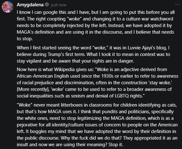 Screenshot from a Substack, which says: "I know I can google this and I have, but I am going to put this before you all first. The right coopting "woke" and changing it to a culture war watchword needs to be completely rejected by the left. Instead, we have adopted it by MAGA's definition and are using it in the discourse, and I believe that needs to stop.
When I first started seeing the word "woke," it was in Luvvie Ajayi's blog, I believe during Trump's first term. What I took it to mean in context was to stay vigilant and be aware that your rights are in danger.
Now here is what Wikipedia gives us: "Woke is an adjective derived from African-American English used since the 1930s or earlier to refer to awareness of racial prejudice and discrimination, often in the construction 'stay woke.' [More recently], 'woke' came to be used to refer to a broader awareness of social inequalities such as sexism and denial of LGBTQ rights." 
"Woke" never meant litterboxes in classrooms for children identifying as cats, but that's how MAGA uses it. I think that pundits and politicians, specifically the white ones, need to stop legitimizing the MAGA definition, which is as a pejorative for all identity/culture issues of concern to people on the American left. It boggles my mind that we have adopted the word by their definition in the public discourse. Why the fuck did we do that? They appropriated it as an insult and now we are using their meaning? Stop it."