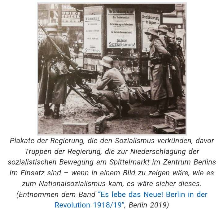 "Plakate der Regierung, die den Sozialismus verkünden, davor Truppen der Regierung, die zur Niederschlagung der sozialistischen Bewegung am Spittelmarkt im Zentrum Berlins im Einsatz sind – wenn in einem Bild zu zeigen wäre, wie es zum Nationalsozialismus kam, es wäre sicher dieses." https://www.classless.org/2019/03/06/marz-1919-in-berlin-teil-2-freikorps-greifen-an-streik-verscharft-sich/ 