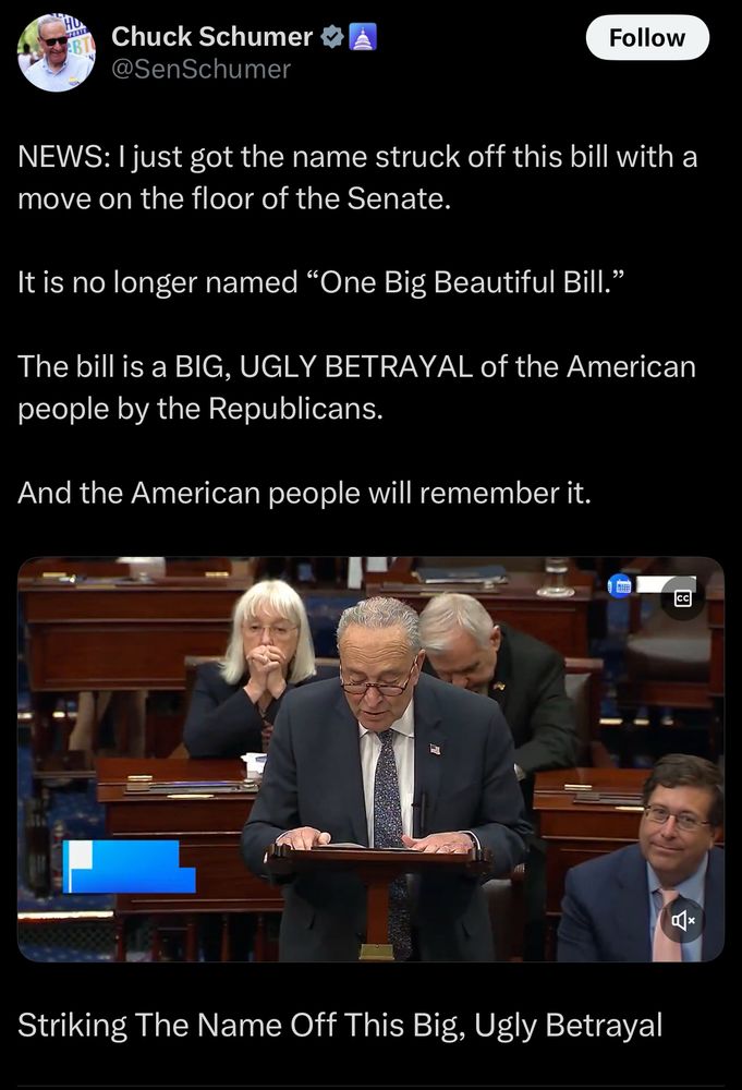 Chuck Schumer post on X 

NEWS: I just got the name struck off this bill with a move on the floor of the Senate.
It is no longer named "One Big Beautiful Bill."
The bill is a BIG, UGLY BETRAYAL of the American people by the Republicans.
And the American people will remember it.