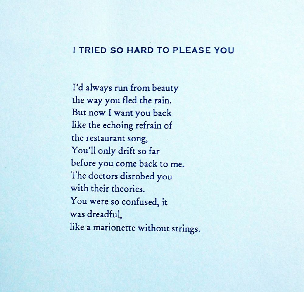I TRIED SO HARD TO PLEASE YOU

I'd always run from beauty
the way you fled the rain.
But now I want you back
like the echoing refrain of
the restaurant song.
You'll only drift so far
before you come back to me.
The doctor disrobed you 
with their theories.
You were so confused, it
was dreadful,
like a marionette without strings.


(pale blue paper / blue-black ink)
