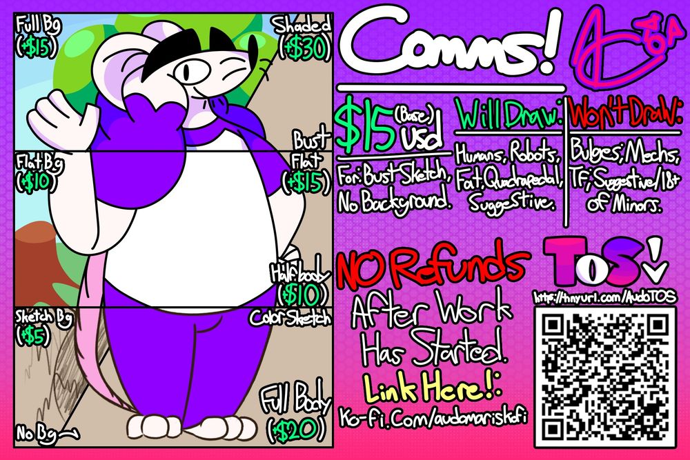 Text from top to bottom, Left to right, Right side to left side: "Comms! $15usd (Base) | For: Bust Sketch, No Background. | Will Draw: Humans, Robots, Fat, Quadrapedal, Suggestive. | Won't Draw: Bulges*, Mechs, TF*, Suggestive/18+ of Minors. | NO Refunds After Work Has Started. | TOS | https://tinyurl.com/AudoTOS | Link Here!: ko-fi.com/audomariskofi | Full Bg (+$15) | Flat Bg (+$10) | Sketch Bg (+$5) | No Bg | Shaded (+$30) | Flat (+$15) | Color Sketch | Bust | Halfbody (+$10) | Full Body (+$20)"