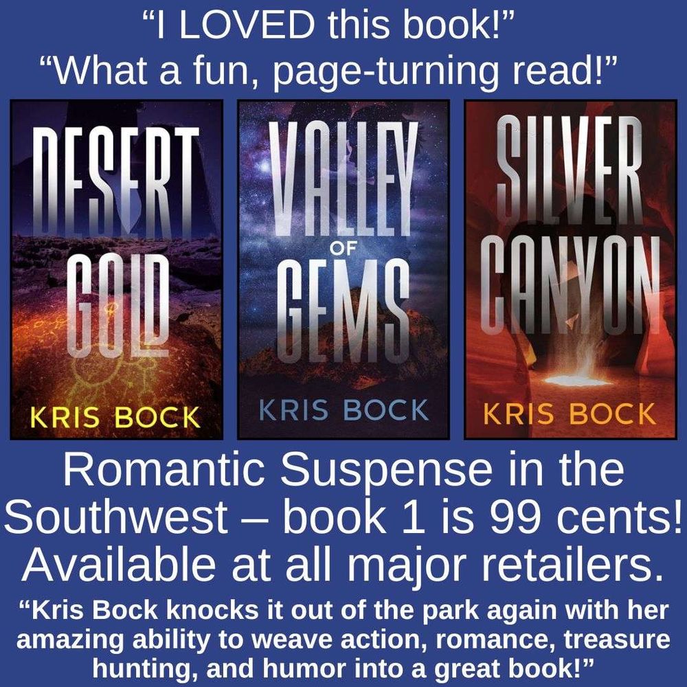 Three book covers for romantic suspense novels have scenery of the Southwest. The titles are Desert Gold, Valley of Gems, and Silver Canyon, by Kris Bock. On a blue background, text says “I LOVED this book!” “What a fun, page turning read!” Romantic Suspense in the Southwest – book 1 is 99 cents! Available at all major retailers. “Kris Bock knocks it out of the park again with her amazing ability to weave action, romance, treasure hunting, and humor into a great book!”