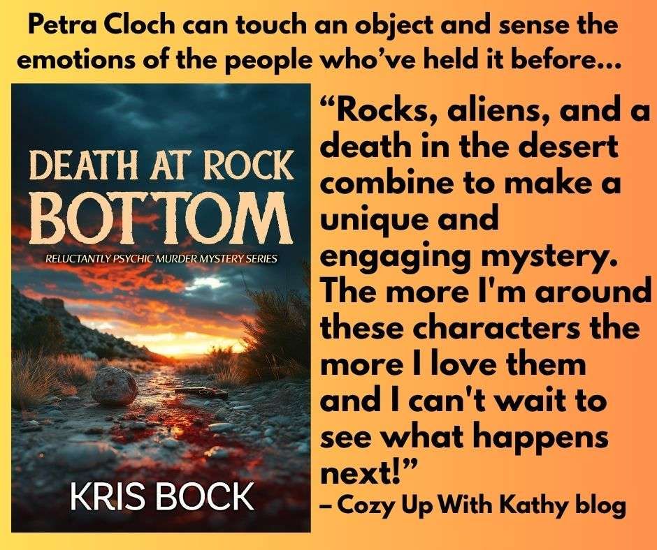 A book cover with the title Death at Rock Bottom shows a rocky path with a hill and spooky sunset in the background. Text says: Petra Cloch can touch an object and sense the emotions of the people who’ve held it before... 
“Rocks, aliens, and a death in the desert combine to make DEATH AT ROCK BOTTOM a unique and engaging mystery. The more I'm around these characters the more I love them and I can't wait to see what happens next!” - Cozy Up With Kathy blog