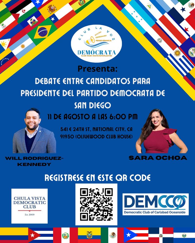 
CLUB PARA HISPANOPARLANTES
Presenta:
DEBATE ENTRE CANDIDATOS PARA
PRESIDENTE DEL PARTIDO DEMOCRATA DE
SAN DIEGO
11 DE AGOSTO A LAS 6:00 PM
541 24TH ST, NATIONAL CITY, CA
91950 (Olivewood CLUB HOUSE)
WILL RODRIGUEZ-KENNEDY
SARA OCHOA
REGISTRESE EN ESTE QR CODE