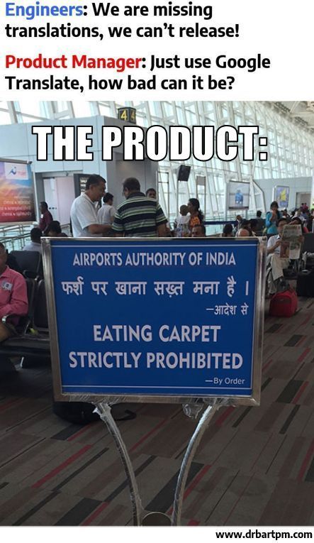 Text above a photo
Engineers:
We are missing translations, we can't release!
Product Manager:
Just use Google Translate, how bad can it be?

Photo of sign in airport with text in HIndi and English:
THE PRODUCT:
AIRPORTS AUTHORITY OF INDIA
Hindi:
फर्श पर खाना सख्त मना है।
-आदेश से
English (mistranslation):
EATING CARPET STRICTLY PROHIBITED
-By Order
