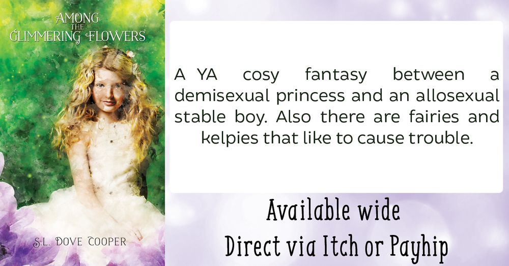 Among the Glimmering Flowers by S.L. Dove Cooper

"A YA cosy fantasy between a demisexual princess and an allosexual stable boy. Also there are fairies and kelpies that like to cause trouble."

Available wide
Direct via Itch and Payhip