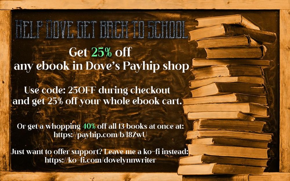ALT
The background is a stack of books in front of a smudged blackboard.
The text reads: Help Dove get back to school. Get 25% any ebook in Dove's Payhip store. Use code: 25OFF during checkout and get 25% off your whole ebook cart.

Or get a whopping 40% off all 13 books at once at: https://payhip.com/b/l8ZwU
Just want to offer support? Leave me a ko-fi instead: https://ko-fi.com/dovelynnwriter