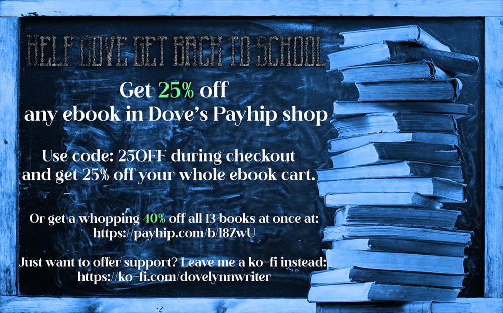 The background is a stack of books in front of a smudged blackboard.
The text reads: Help Dove get back to school. Get 25% any ebook in Dove's Payhip store. Use code: 25OFF during checkout and get 25% off your whole ebook cart.

Or get a whopping 40% off all 13 books at once at: https://payhip.com/b/l8ZwU
Just want to offer support? Leave me a ko-fi instead: https://ko-fi.com/dovelynnwriter
