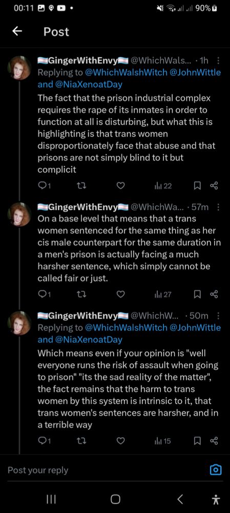 Screenshot showing 2nd, 3rd and 4th tweets of my thread.

2nd tweet of my thread "The fact that the prison industrial complex requires the rape of its inmates in order to function at all is disturbing, but what this is highlighting is that trans women disproportionately face that abuse and that prisons are not simply blind to it but complicit"

3rd "On a base level that means that a trans women sentenced for the same thing as her cis male counterpart for the same duration in a men's prison is actually facing a much harsher sentence, which simply cannot be called fair or just." (This is where I used the first used the term cis limiting the visibility of the tweet)

4th "Which means even if your opinion is "well everyone runs the risk of assault when going to prison" "its the sad reality of the matter", the fact remains that the harm to trans women by this system is intrinsic to it, that trans women's sentences are harsher, and in a terrible way"
