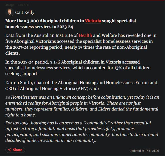 More than 3,000 Aboriginal children in Victoria sought specialist homelessness services in 2023-24

Data from the Australian Institute of Health and Welfare has revealed one in five Aboriginal Victorians accessed the specialist homelessness services in the 2023-24 reporting period, nearly 15 times the rate of non-Aboriginal clients.

In the 2023-24 period, 3,156 Aboriginal children in Victoria accessed specialist homelessness services, which accounted for 13% of all children seeking support.

Darren Smith, chair of the Aboriginal Housing and Homelessness Forum and CEO of Aboriginal Housing Victoria (AHV) said:

Homelessness was an unknown concept before colonisation, yet today it is an entrenched reality for Aboriginal people in Victoria. These are not just numbers; they represent families, children, and Elders denied the fundamental right to a home.

For too long, housing has been seen as a “commodity” rather than essential infrastructure; a foundational basis that provides safety, promotes participation, and sustains connections to community. It is time to turn around decades of underinvestment in our community.