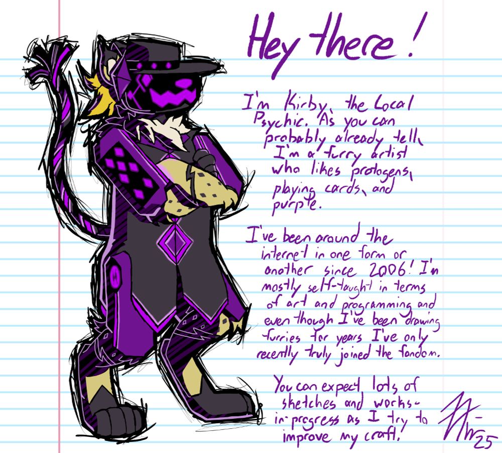 A drawing of my protogen-cheetah fursona crossing his arms with the following text:

Hey there! I'm Kirby, the Local Psychic. As you can probably already tell, I'm a furry artist who likes protogens, playing cards, and purple.

I've been around the internet in one form or another since 2006! I'm mostly self-taught in terms of art and programming and even though I've been drawing furries for years I've only recently truly joined the fandom.

You can expect lots of sketches and works-in-progress as I try to improve my craft!