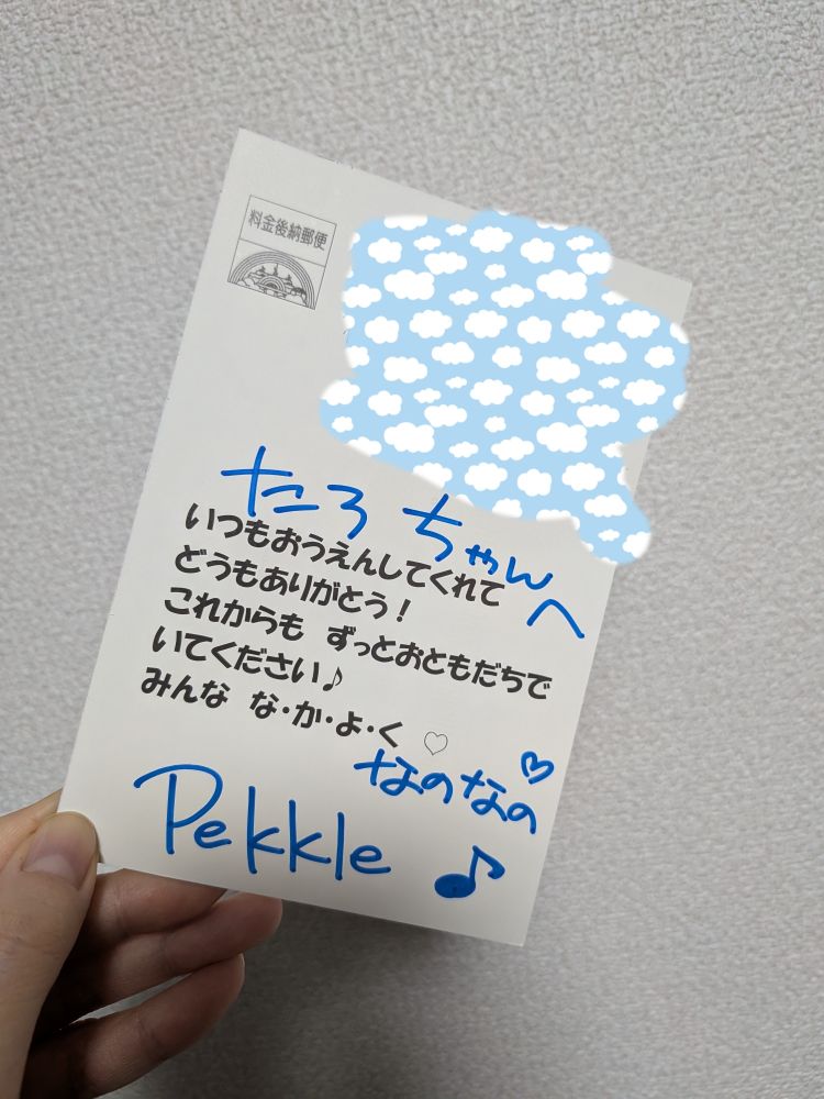 ポストカード裏面
（直筆）たろちゃんへ
（印刷）いつもおうえんしてくれて
どうもありがとう！
これからも　ずっとおともだちで
いてください♪
みんな　な・か・よ・く　♡
（直筆）なのなの　♡
Pekkle ♪