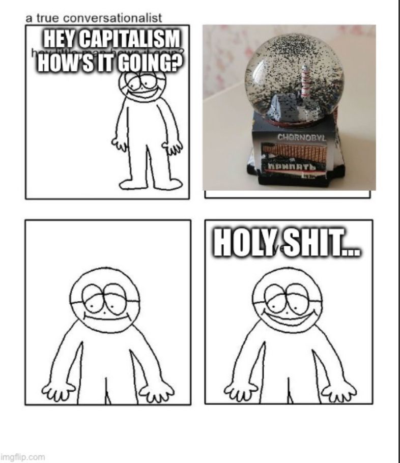 Version of the 4-panel “hey capitalism” meme with a Chernobyl snow-globe as the second panel. 4th panel reads “holy shit” because I cannot think of words to describe the horror of manufacturing a “snow globe” reproduction of the worst nuclear accident in history. I’m going to go scream into the void now… 