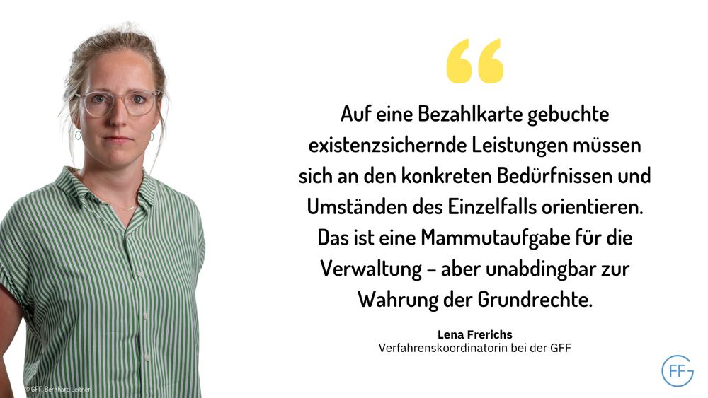 Lena Frerichs, Verfahrenskoordinatorin bei der GFF: „Auf eine Bezahlkarte gebuchte existenzsichernde Leistungen müssen sich an den konkreten Bedürfnissen und Umständen des Einzelfalls orientieren. Das ist eine Mammutaufgabe für die Verwaltung – aber unabdingbar zur Wahrung der Grundrechte.“