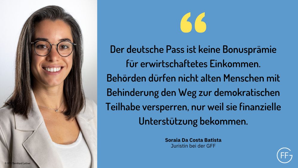 Links ein Bild der GFF-Juristin Soraia Da Costa Batista, rechts ein Zitat von Soraia: „Der deutsche Pass ist keine Bonusprämie für erwirtschaftetes Einkommen. Behörden dürfen alten Menschen mit Behinderung nicht den Weg zur demokratischen Teilhabe versperren, nur weil sie finanzielle Unterstützung bekommen.“