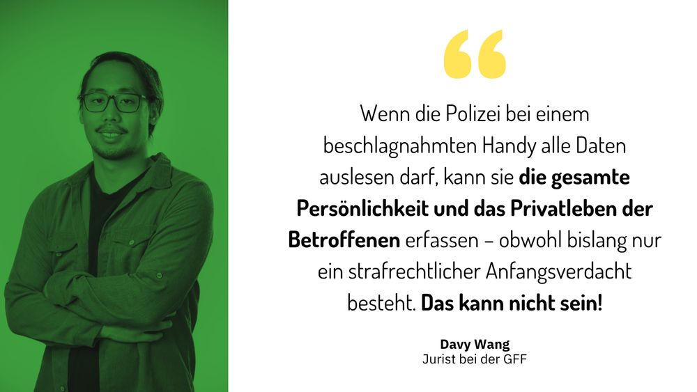 Sharepic mit einem Bild des GFF-Juristen Davy Wang. Rechts ein Zitat von Davy: „Wenn die Polizei bei einem beschlagnahmten Handy alle Daten auslesen darf, kann sie die gesamte Persönlichkeit und das Privatleben der Betroffenen erfassen – obwohl bislang nur ein strafrechtlicher Anfangsverdacht besteht. Das kann nicht sein!“