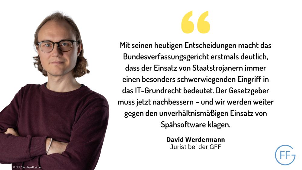 Links ein Bild des GFF-Juristen David Werdermann, rechts ein Zitat von David: "Mit seinen heutigen Entscheidungen macht das Bundesverfassungsgericht erstmals deutlich, dass der Einsatz von Staatstrojanern immer einen besonders schwerwiegenden Eingriff in das IT-Grundrecht bedeutet. Der Gesetzgeber muss jetzt nachbessern – und wir werden weiter gegen den unverhältnismäßigen Einsatz von Spähsoftware klagen."