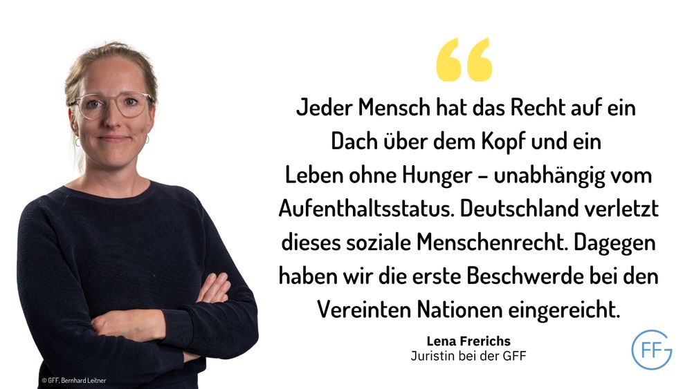 Lena Frerichs, Juristin bei der GFF: „Jeder Mensch hat das Recht auf ein Dach über dem Kopf und ein Leben ohne Hunger – unabhängig vom Aufenthaltsstatus. Deutschland verletzt dieses soziale Menschenrecht. Dagegen haben wir die erste Beschwerde bei den Vereinten Nationen eingereicht.“ 