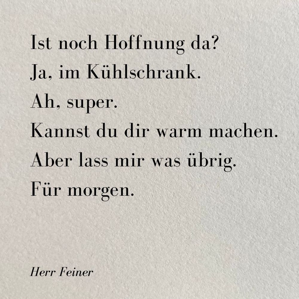 Kleines Gedicht zum Wochenende: 

Ist noch Hoffnung da? 
Ja, im Kühlschrank. 
Ah, super. 
Kannst du dir warm machen.
Aber lass mit was übrig. 
Für morgen. 

Herr Feiner