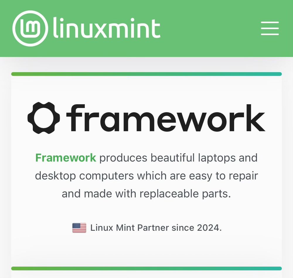 From the Linux Mint website: Framework produces beautiful laptops and desktop computers which are easy to repair and made with replacable parts. 