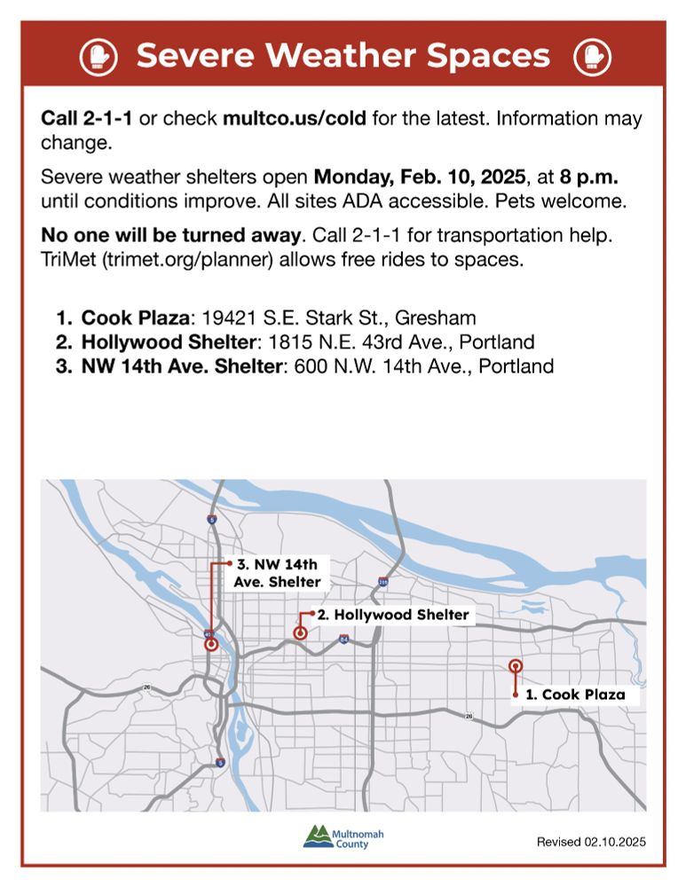 An English-language informational flyer from Multnomah County about severe weather shelters. The flyer has a red header with a white icon of a shelter and bold white text that reads, “Severe Weather Spaces.” Below, it provides details on how to get the most up-to-date information by calling 2-1-1 or visiting multco.us/cold. It states that the severe weather shelters will open on Monday, February 10, 2025, at 8 p.m. and will remain open until conditions improve. The flyer emphasizes that all sites are ADA-accessible and that pets are welcome.



A bolded section states, “No one will be turned away,” and mentions that 2-1-1 can assist with transportation. It also notes that TriMet provides free rides to the shelters.



The flyer lists three shelter locations:

1. Cook Plaza: 19421 S.E. Stark St., Gresham

2. Hollywood Shelter: 1815 N.E. 43rd Ave., Portland

3. NW 14th Ave. Shelter: 600 N.W. 14th Ave., Portland



At the bottom, there is a simple map with three marked locations corresponding to the shelters, showing their general locations in the Portland metro area. The flyer includes the Multnomah County logo and notes that it was last revised on February 10, 2025.