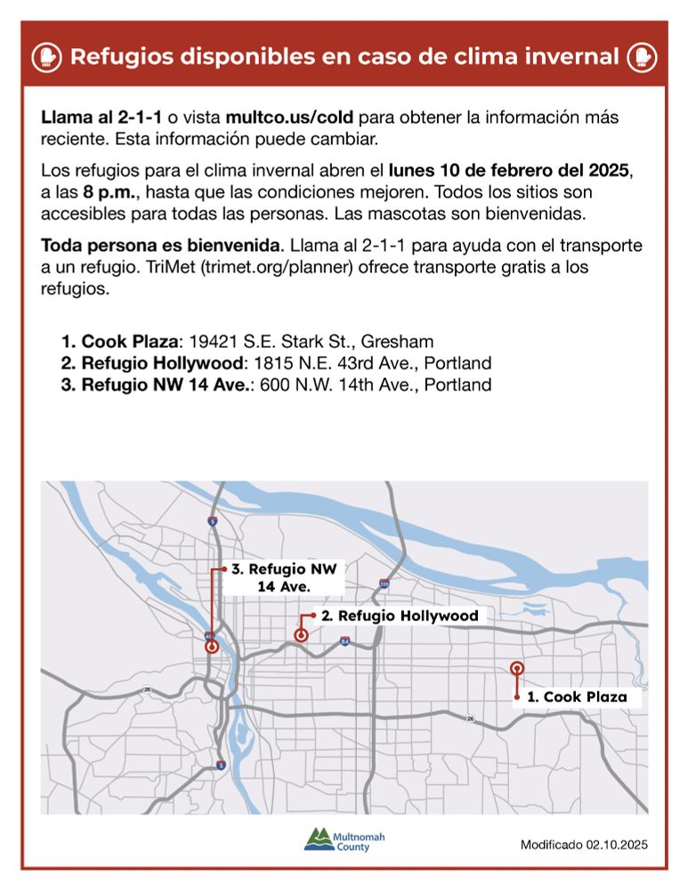 A Spanish-language informational flyer from Multnomah County about winter weather shelters. The flyer has a red header with a white icon of a shelter and bold white text that reads, “Refugios disponibles en caso de clima invernal.” Below, the flyer provides details on how to get the most up-to-date information by calling 2-1-1 or visiting multco.us/cold. It states that the winter shelters will open on Monday, February 10, 2025, at 8 p.m. and will remain open until conditions improve. The flyer emphasizes that all sites are accessible to everyone, and pets are welcome.



A bolded section highlights that “Toda persona es bienvenida,” meaning everyone is welcome. It also mentions that 2-1-1 can help with transportation and that TriMet offers free transportation to the shelters.



The flyer lists three shelter locations:

1. Cook Plaza: 19421 S.E. Stark St., Gresham

2. Refugio Hollywood: 1815 N.E. 43rd Ave., Portland

3. Refugio NW 14 Ave.: 600 N.W. 14th Ave., Portland



At the bottom, there is a simple map with three marked locations corresponding to the shelters, showing their general locations in the Portland metro area. The flyer includes the Multnomah County logo and notes that it was last modified on February 10, 2025.