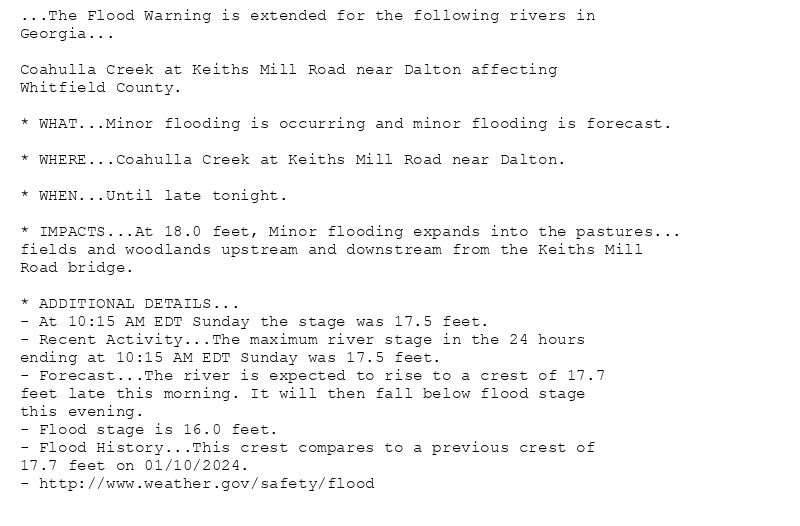 ...The Flood Warning is extended for the following rivers in
Georgia...

Coahulla Creek at Keiths Mill Road near Dalton affecting
Whitfield County.

* WHAT...Minor flooding is occurring and minor flooding is forecast.

* WHERE...Coahulla Creek at Keiths Mill Road near Dalton.

* WHEN...Until late tonight.

* IMPACTS...At 18.0 feet, Minor flooding expands into the pastures...
fields and woodlands upstream and downstream from the Keiths Mill
Road bridge.

* ADDITIONAL DETAILS...
- At 10:15 AM EDT Sunday the stage was 17.5 feet.
- Recent Activity...The maximum river stage in the 24 hours
ending at 10:15 AM EDT Sunday was 17.5 feet.
- Forecast...The river is expected to rise to a crest of 17.7
feet late this morning. It will then fall below flood stage
this evening.
- Flood stage is 16.0 feet.
- Flood History...This crest compares to a previous crest of
17.7 feet on 01/10/2024.
- http://www.weather.gov/safety/flood