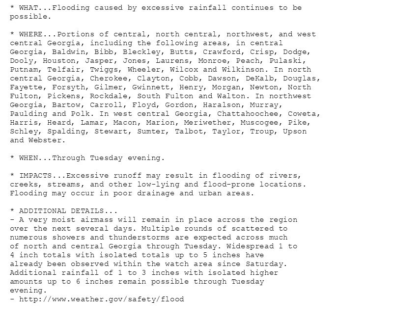 * WHAT...Flooding caused by excessive rainfall continues to be
possible.

* WHERE...Portions of central, north central, northwest, and west
central Georgia, including the following areas, in central
Georgia, Baldwin, Bibb, Bleckley, Butts, Crawford, Crisp, Dodge,
Dooly, Houston, Jasper, Jones, Laurens, Monroe, Peach, Pulaski,
Putnam, Telfair, Twiggs, Wheeler, Wilcox and Wilkinson. In north
central Georgia, Cherokee, Clayton, Cobb, Dawson, DeKalb, Douglas,
Fayette, Forsyth, Gilmer, Gwinnett, Henry, Morgan, Newton, North
Fulton, Pickens, Rockdale, South Fulton and Walton. In northwest
Georgia, Bartow, Carroll, Floyd, Gordon, Haralson, Murray,
Paulding and Polk. In west central Georgia, Chattahoochee, Coweta,
Harris, Heard, Lamar, Macon, Marion, Meriwether, Muscogee, Pike,
Schley, Spalding, Stewart, Sumter, Talbot, Taylor, Troup, Upson
and Webster.

* WHEN...Through Tuesday evening.

* IMPACTS...Excessive runoff may result in flooding of rivers,
creeks, streams, and other low-lying and flood-prone locations.
Flooding may occur in poor drainage and urban areas.

* ADDITIONAL DETAILS...
- A very moist airmass will remain in place across the region
over the next several days. Multiple rounds of scattered to
numerous showers and thunderstorms are expected across much
of north and central Georgia through Tuesday. Widespread 1 to
4 inch totals with isolated totals up to 5 inches have
already been observed within the watch area since Saturday.
Additional rainfall of 1 to 3 inches with isolated higher
amounts up to 6 inches remain possible through Tuesday
evening.
- http://www.weather.gov/safety/flood