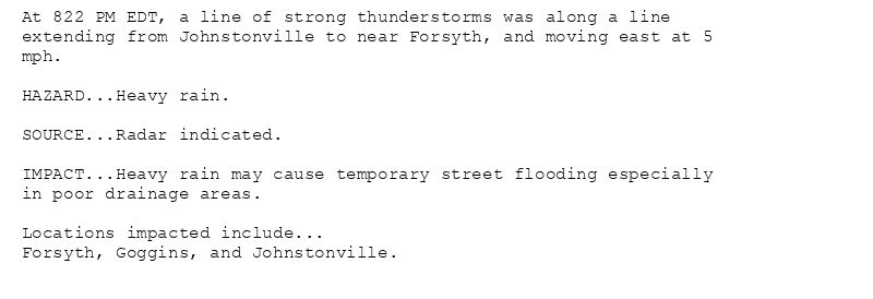 At 822 PM EDT, a line of strong thunderstorms was along a line
extending from Johnstonville to near Forsyth, and moving east at 5
mph.

HAZARD...Heavy rain.

SOURCE...Radar indicated.

IMPACT...Heavy rain may cause temporary street flooding especially
in poor drainage areas.

Locations impacted include...
Forsyth, Goggins, and Johnstonville.