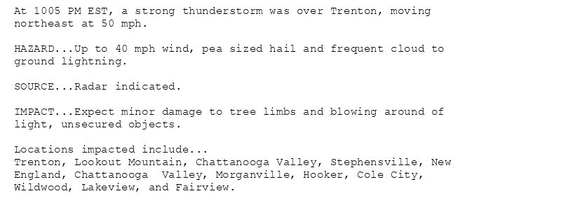 At 1005 PM EST, a strong thunderstorm was over Trenton, moving
northeast at 50 mph.

HAZARD...Up to 40 mph wind, pea sized hail and frequent cloud to
ground lightning.

SOURCE...Radar indicated.

IMPACT...Expect minor damage to tree limbs and blowing around of
light, unsecured objects.

Locations impacted include...
Trenton, Lookout Mountain, Chattanooga Valley, Stephensville, New
England, Chattanooga  Valley, Morganville, Hooker, Cole City,
Wildwood, Lakeview, and Fairview.