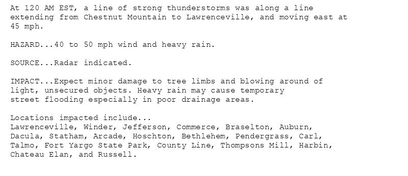 At 120 AM EST, a line of strong thunderstorms was along a line
extending from Chestnut Mountain to Lawrenceville, and moving east at
45 mph.

HAZARD...40 to 50 mph wind and heavy rain.

SOURCE...Radar indicated.

IMPACT...Expect minor damage to tree limbs and blowing around of
light, unsecured objects. Heavy rain may cause temporary
street flooding especially in poor drainage areas.

Locations impacted include...
Lawrenceville, Winder, Jefferson, Commerce, Braselton, Auburn,
Dacula, Statham, Arcade, Hoschton, Bethlehem, Pendergrass, Carl,
Talmo, Fort Yargo State Park, County Line, Thompsons Mill, Harbin,
Chateau Elan, and Russell.
