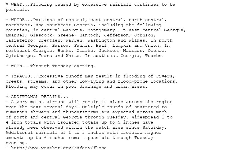 * WHAT...Flooding caused by excessive rainfall continues to be
possible.

* WHERE...Portions of central, east central, north central,
northeast, and southeast Georgia, including the following
counties, in central Georgia, Montgomery. In east central Georgia,
Emanuel, Glascock, Greene, Hancock, Jefferson, Johnson,
Taliaferro, Treutlen, Warren, Washington and Wilkes. In north
central Georgia, Barrow, Fannin, Hall, Lumpkin and Union. In
northeast Georgia, Banks, Clarke, Jackson, Madison, Oconee,
Oglethorpe, Towns and White. In southeast Georgia, Toombs.

* WHEN...Through Tuesday evening.

* IMPACTS...Excessive runoff may result in flooding of rivers,
creeks, streams, and other low-lying and flood-prone locations.
Flooding may occur in poor drainage and urban areas.

* ADDITIONAL DETAILS...
- A very moist airmass will remain in place across the region
over the next several days. Multiple rounds of scattered to
numerous showers and thunderstorms are expected across much
of north and central Georgia through Tuesday. Widespread 1 to
4 inch totals with isolated totals up to 5 inches have
already been observed within the watch area since Saturday.
Additional rainfall of 1 to 3 inches with isolated higher
amounts up to 6 inches remain possible through Tuesday
evening.
- http://www.weather.gov/safety/flood