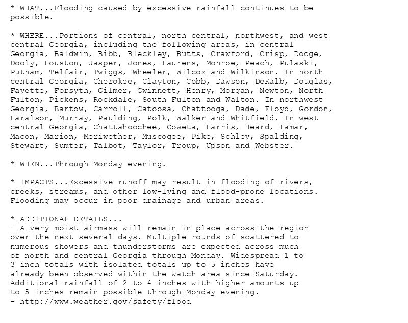 * WHAT...Flooding caused by excessive rainfall continues to be
possible.

* WHERE...Portions of central, north central, northwest, and west
central Georgia, including the following areas, in central
Georgia, Baldwin, Bibb, Bleckley, Butts, Crawford, Crisp, Dodge,
Dooly, Houston, Jasper, Jones, Laurens, Monroe, Peach, Pulaski,
Putnam, Telfair, Twiggs, Wheeler, Wilcox and Wilkinson. In north
central Georgia, Cherokee, Clayton, Cobb, Dawson, DeKalb, Douglas,
Fayette, Forsyth, Gilmer, Gwinnett, Henry, Morgan, Newton, North
Fulton, Pickens, Rockdale, South Fulton and Walton. In northwest
Georgia, Bartow, Carroll, Catoosa, Chattooga, Dade, Floyd, Gordon,
Haralson, Murray, Paulding, Polk, Walker and Whitfield. In west
central Georgia, Chattahoochee, Coweta, Harris, Heard, Lamar,
Macon, Marion, Meriwether, Muscogee, Pike, Schley, Spalding,
Stewart, Sumter, Talbot, Taylor, Troup, Upson and Webster.

* WHEN...Through Monday evening.

* IMPACTS...Excessive runoff may result in flooding of rivers,
creeks, streams, and other low-lying and flood-prone locations.
Flooding may occur in poor drainage and urban areas.

* ADDITIONAL DETAILS...
- A very moist airmass will remain in place across the region
over the next several days. Multiple rounds of scattered to
numerous showers and thunderstorms are expected across much
of north and central Georgia through Monday. Widespread 1 to
3 inch totals with isolated totals up to 5 inches have
already been observed within the watch area since Saturday.
Additional rainfall of 2 to 4 inches with higher amounts up
to 5 inches remain possible through Monday evening.
- http://www.weather.gov/safety/flood