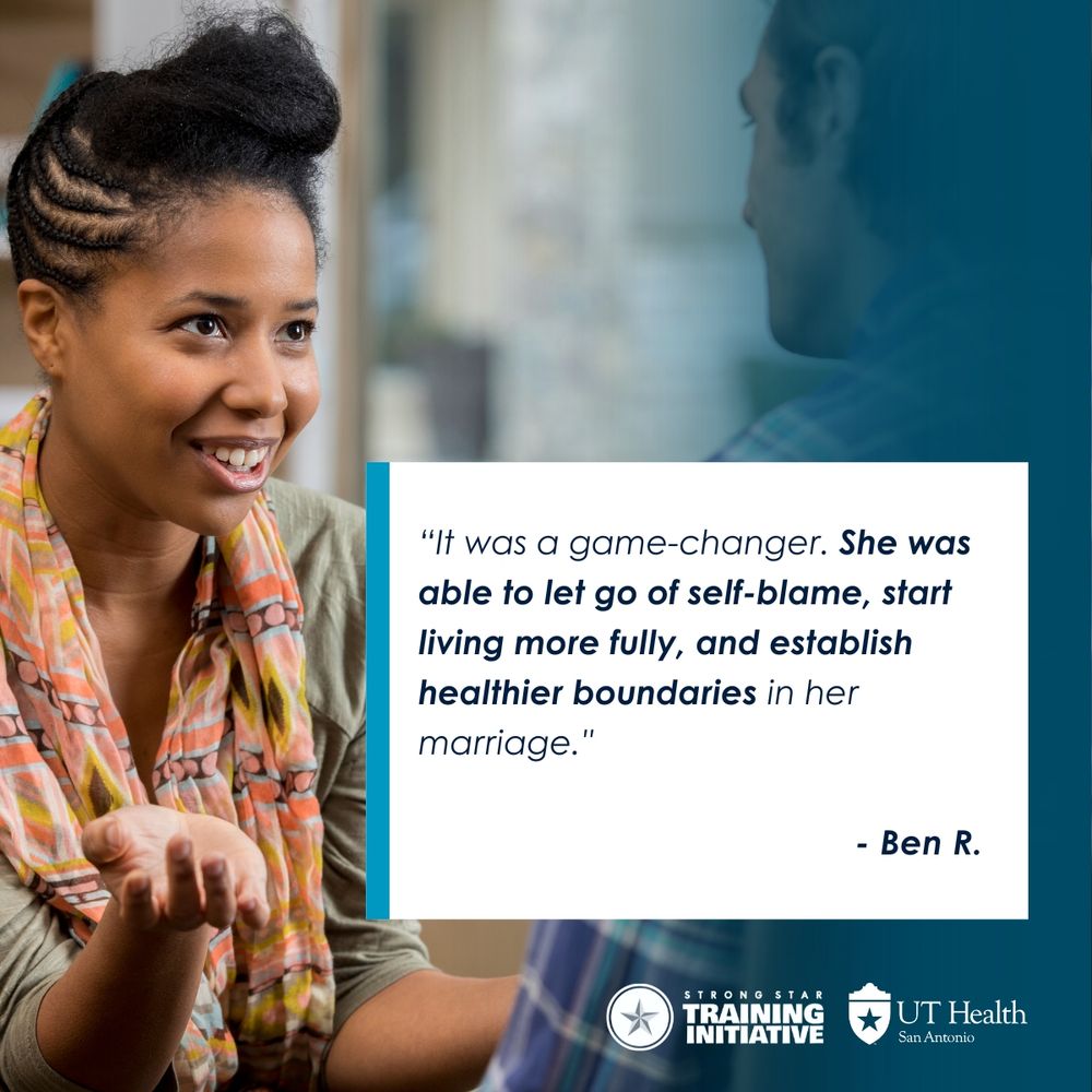 Image of person sitting in a therapy session, with overlay of quote that reads, “"It was a game-changer. She was able to let go of self-blame, start living more fully, and establish healthier boundaries in her marriage."
- Ben R.” Logos displayed at bottom for STRONG STAR Training Initiative and UT Health San Antonio.
