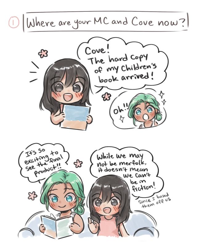 Prompt: Where are your MC and Cove now?
MC holding her book: Cove! The hard copy of my children's book arrived!
Cove: Oh!!

Cove: It's so exciting to see the final product!! 
MC: While we may not be merfolk, it doesn't mean we can't be in fiction! (Since I based them off us)