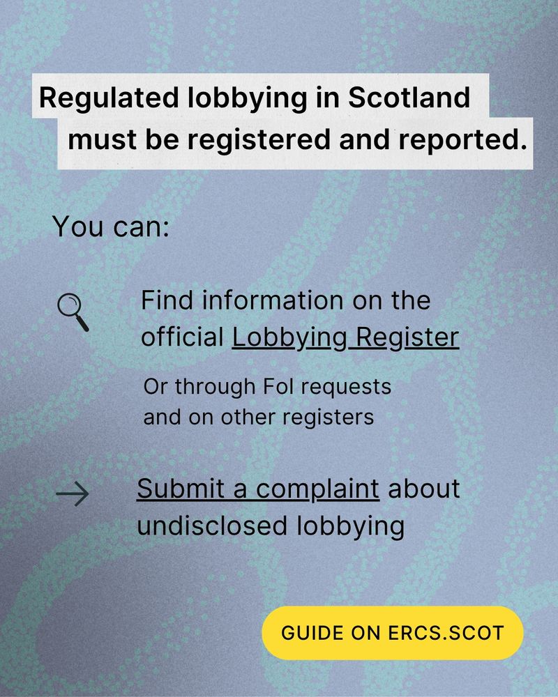 Text: Regulated lobbying in Scotland must be registered and reported. You can find information on the official Lobbying Register, or through Freedom of Information (FoI) requests and on other registers. You can also submit a complaint about undisclosed lobbying. Guide on ercs.scot.