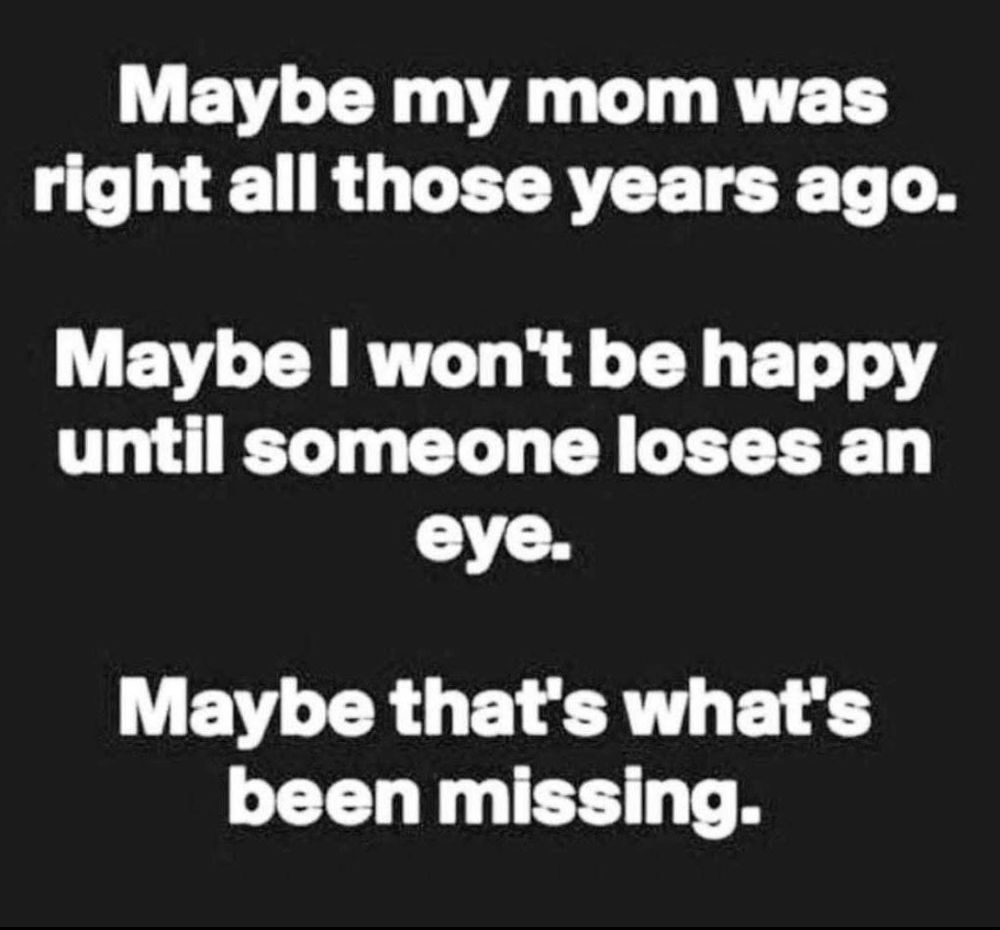 Maybe my mom was right all those years ago. Maybe I won't be happy until someone loses an eye. Maybe that's what's been missing.