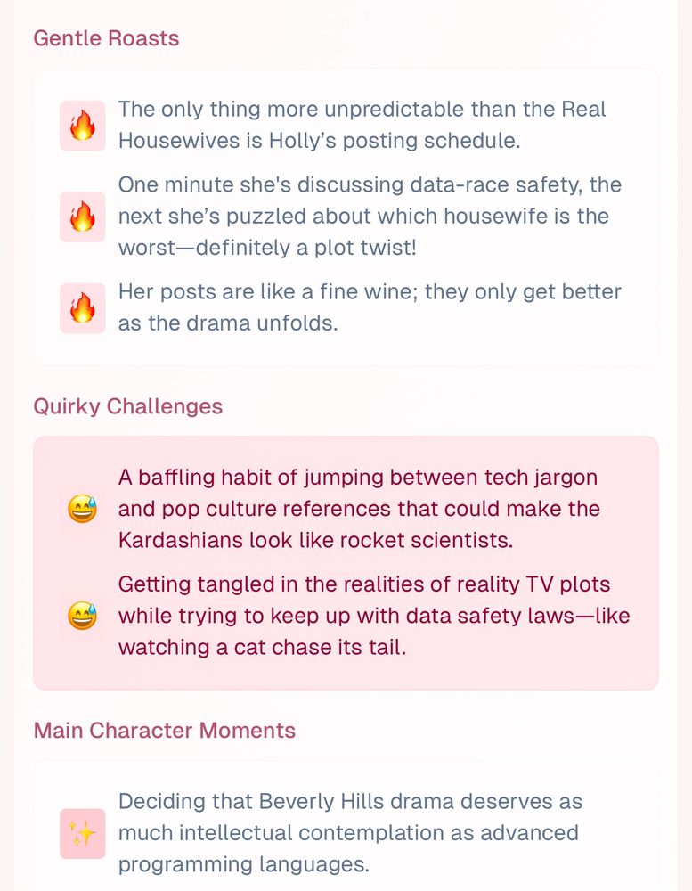 Gentle Roasts

The only thing more unpredictable than the Real Housewives is Holly's posting schedule.
One minute she's discussing data-race safety, the next she's puzzled about which housewife is the worst-definitely a plot twist!
Her posts are like a fine wine; they only get better as the drama unfolds.

Quirky Challenges

A baffling habit of jumping between tech jargon and pop culture references that could make the Kardashians look like rocket scientists.
Getting tangled in the realities of reality TV plots while trying to keep up with data safety laws-like watching a cat chase its tail.

Main Character Moments

Deciding that Beverly Hills drama deserves as much intellectual contemplation as advanced programming languages.
