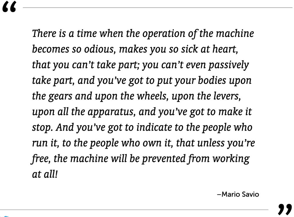 Quote from Mario Savio: There is a time when the operation of the machine becomes so odious, makes you so sick at heart, that you can’t take part; you can’t even passively take part, and you’ve got to put your bodies upon the gears and upon the wheels, upon the levers, upon all the apparatus, and you’ve got to make it stop. And you’ve got to indicate to the people who run it, to the people who own it, that unless you’re free, the machine will be prevented from working at all!