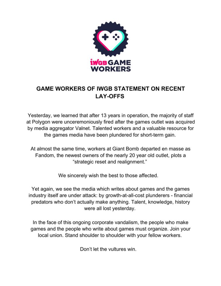 Game Workers of IWGB Statement On Recent Lay-Offs

Yesterday, we learned that after 13 years in operation, the majority of staff at Polygon were unceremoniously fired after the games outlet was acquired by media aggregator Valnet. Talented workers and a valuable resource for the games media have been plundered for short-term gain.

At almost the same time, workers at Giant Bomb departed en masse as Fandom, the newest owners of the nearly 20 year old outlet, plots a “strategic reset and realignment.”

We sincerely wish the best to those affected.

Yet again, we see the media  which writes about games and the games industry itself are under attack: by growth-at-all-cost plunderers - financial predators who don’t actually make anything. Talent, knowledge, history were all lost yesterday.

In the face of this ongoing corporate vandalism, the people who make games and the people who write about games must organize. Join your local union. Stand shoulder to shoulder with your fellow workers.

Don’t let the vultures win.
